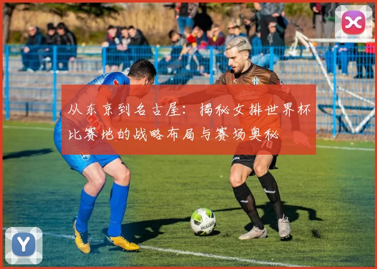 从东京到名古屋：揭秘女排世界杯比赛地的战略布局与赛场奥秘
