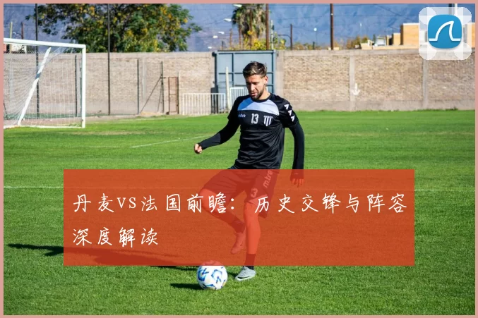 丹麦vs法国前瞻:历史交锋与阵容深度解读