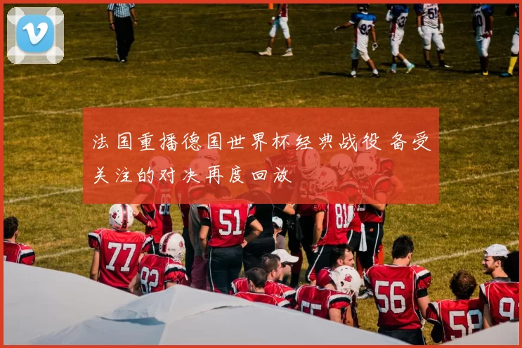 法国重播德国世界杯经典战役 备受关注的对决再度回放