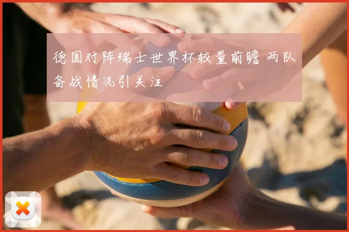德国对阵瑞士世界杯较量前瞻 两队备战情况引关注