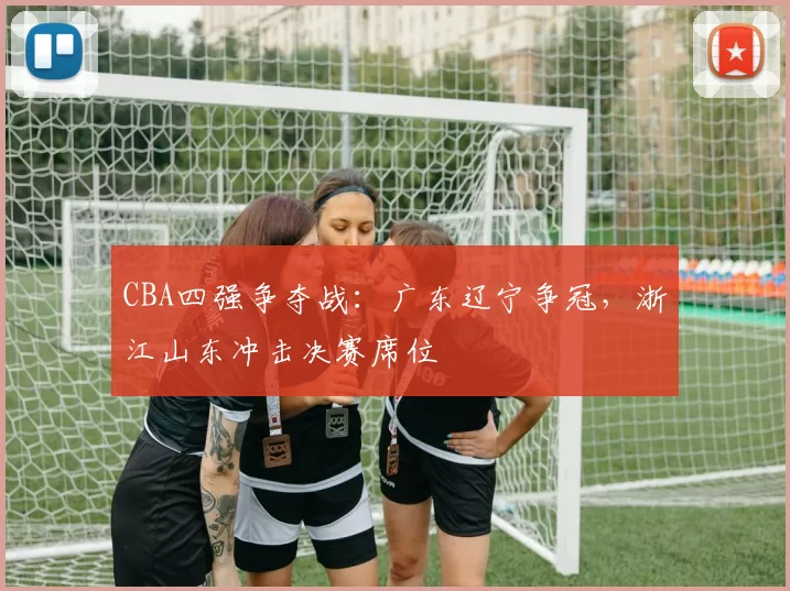 CBA四强争夺战：广东辽宁争冠，浙江山东冲击决赛席位
