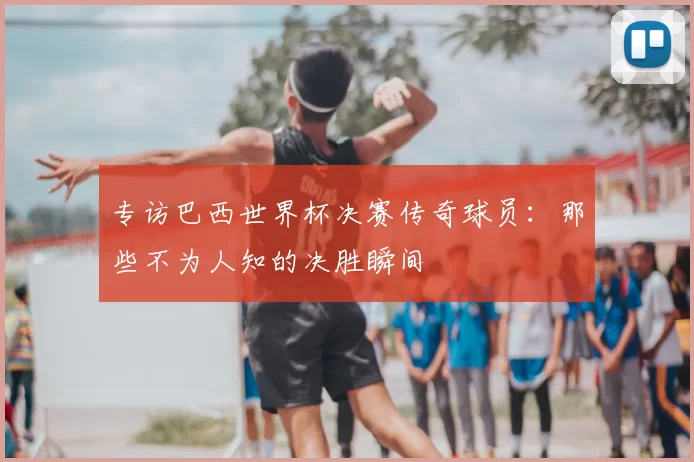 专访巴西世界杯决赛传奇球员：那些不为人知的决胜瞬间