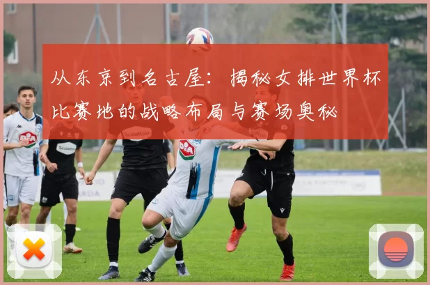 从东京到名古屋：揭秘女排世界杯比赛地的战略布局与赛场奥秘