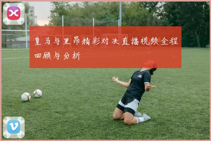 皇马与里昂精彩对决直播视频全程回顾与分析