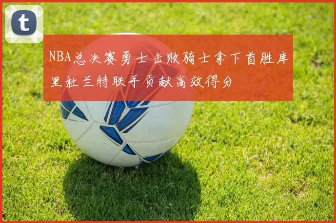 NBA总决赛勇士击败骑士拿下首胜库里杜兰特联手贡献高效得分