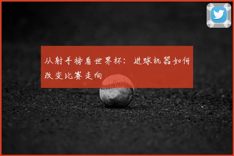从射手榜看世界杯：进球机器如何改变比赛走向