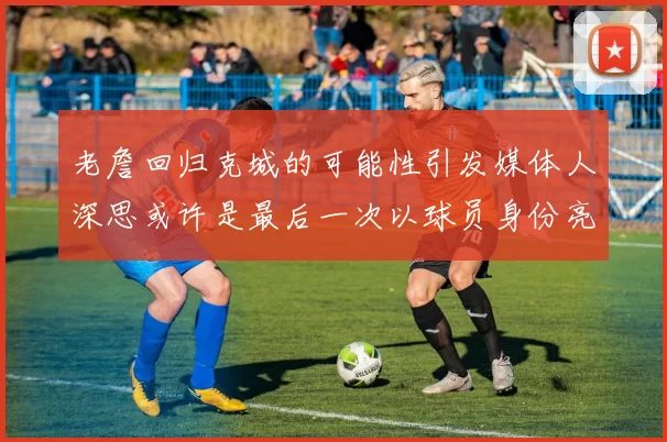 老詹回归克城的可能性引发媒体人深思或许是最后一次以球员身份亮相