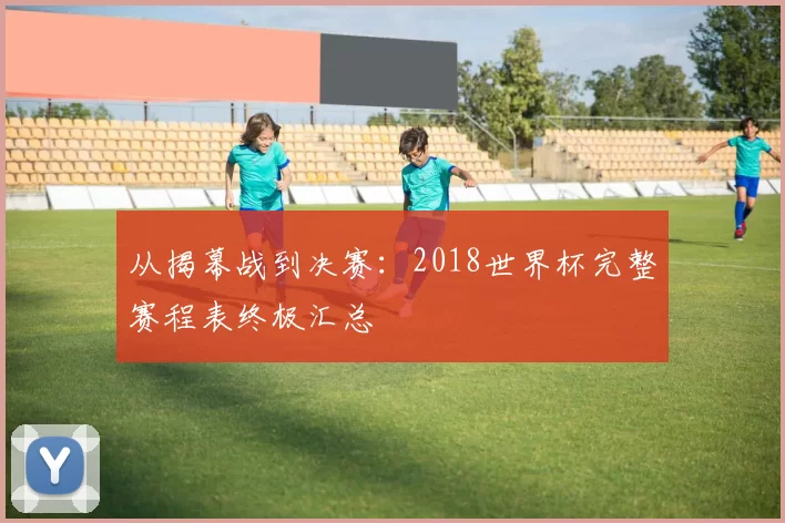 从揭幕战到决赛:2018世界杯完整赛程表终极汇总