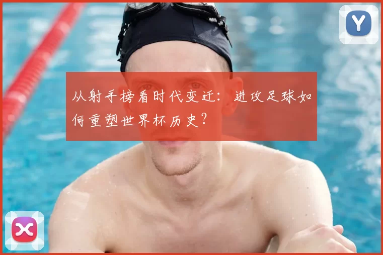 从射手榜看时代变迁:进攻足球如何重塑世界杯历史?