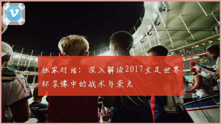 独家对话:深入解读2017女足世界杯录像中的战术与荣光