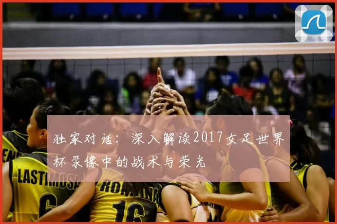 独家对话：深入解读2017女足世界杯录像中的战术与荣光