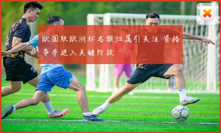 欧国联欧洲杯名额归属引关注 资格争夺进入关键阶段