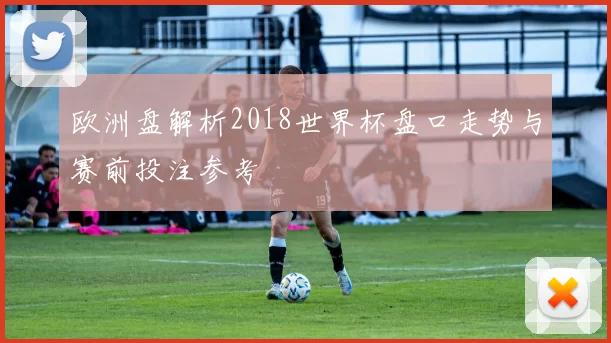 欧洲盘解析2018世界杯盘口走势与赛前投注参考