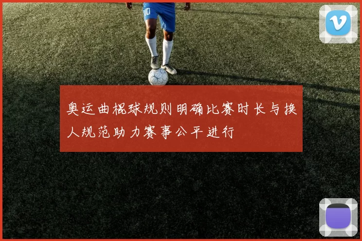 奥运曲棍球规则明确比赛时长与换人规范助力赛事公平进行