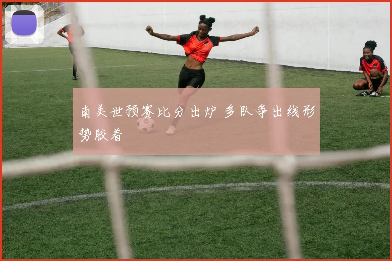 南美世预赛比分出炉 多队争出线形势胶着