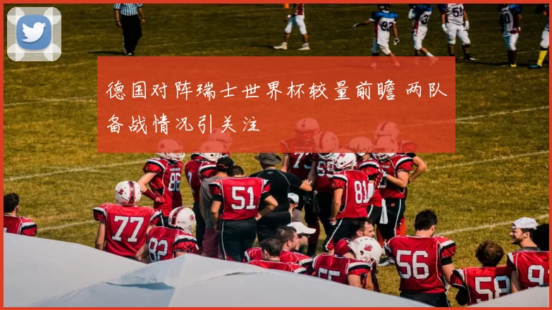德国对阵瑞士世界杯较量前瞻 两队备战情况引关注
