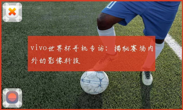vivo世界杯手机专访：揭秘赛场内外的影像科技