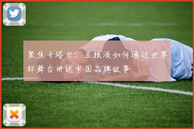 聚焦卡塔尔：五粮液如何通过世界杯舞台讲述中国品牌故事