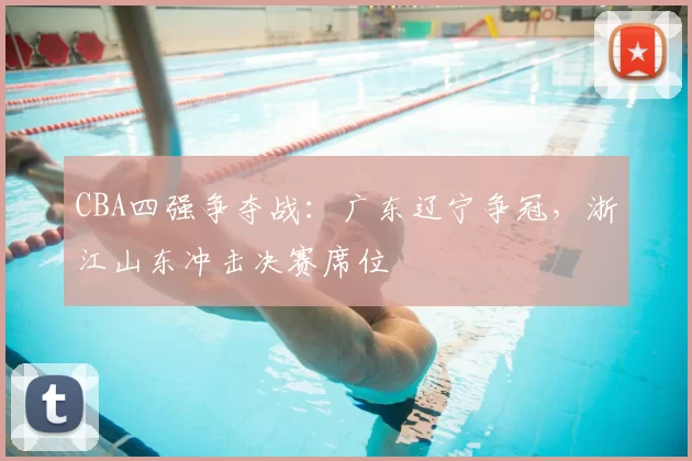 CBA四强争夺战：广东辽宁争冠，浙江山东冲击决赛席位