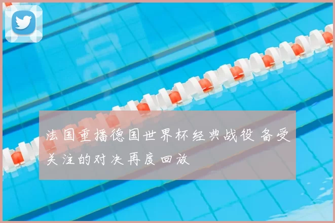 法国重播德国世界杯经典战役 备受关注的对决再度回放