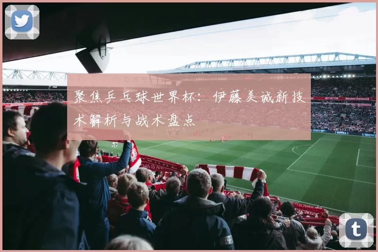 聚焦乒乓球世界杯：伊藤美诚新技术解析与战术盘点