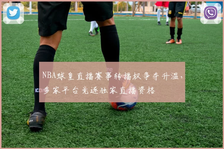 NBA球皇直播赛事转播权争夺升温,多家平台竞逐独家直播资格