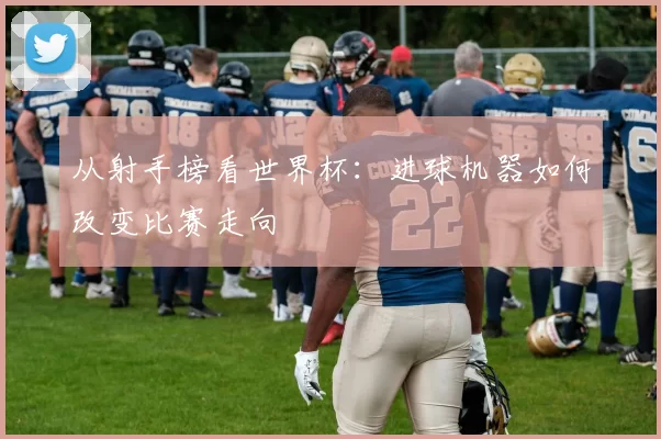 从射手榜看世界杯：进球机器如何改变比赛走向