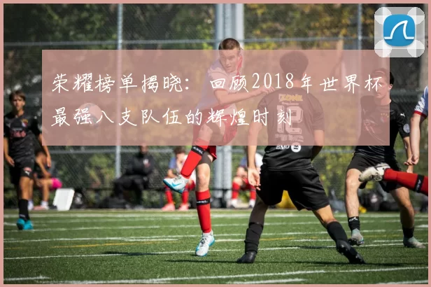 荣耀榜单揭晓:回顾2018年世界杯最强八支队伍的辉煌时刻