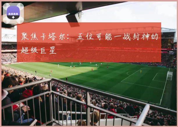 聚焦卡塔尔：五位可能一战封神的超级巨星