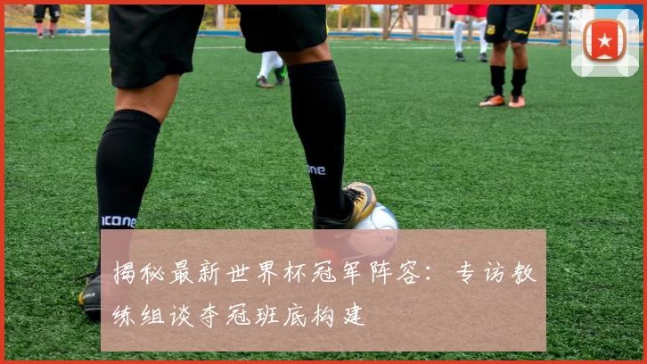 揭秘最新世界杯冠军阵容：专访教练组谈夺冠班底构建