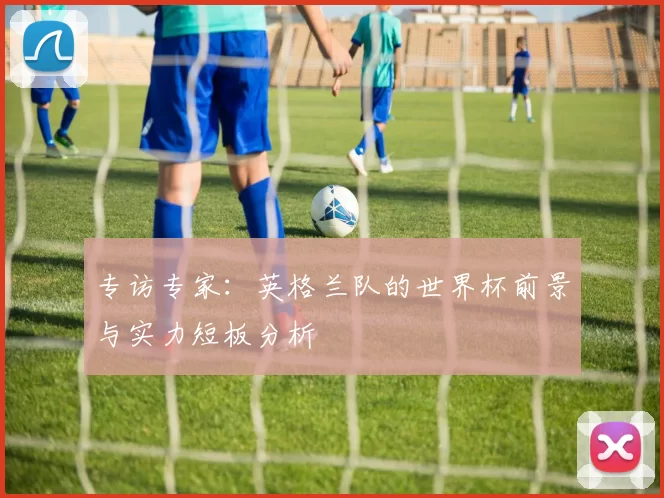 专访专家:英格兰队的世界杯前景与实力短板分析