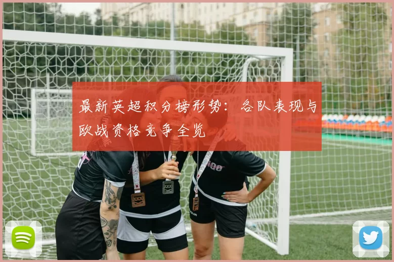 最新英超积分榜形势:各队表现与欧战资格竞争全览