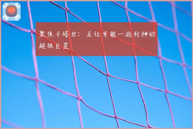 聚焦卡塔尔：五位可能一战封神的超级巨星