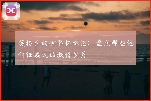 英格兰的世界杯记忆：盘点那些他们征战过的激情岁月