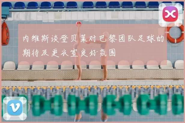 内维斯谈登贝莱对巴黎团队足球的期待及更衣室良好氛围