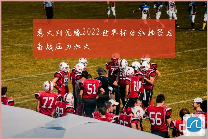 意大利无缘2022世界杯分组抽签后备战压力加大