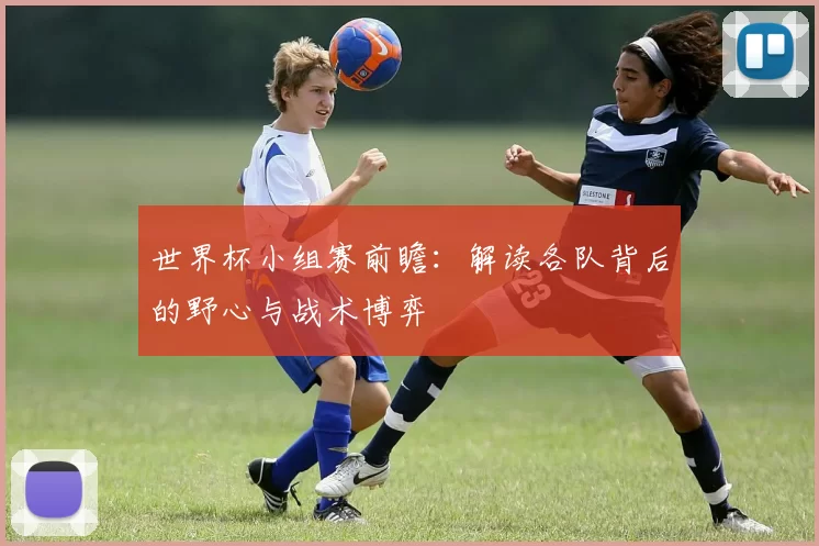 世界杯小组赛前瞻：解读各队背后的野心与战术博弈