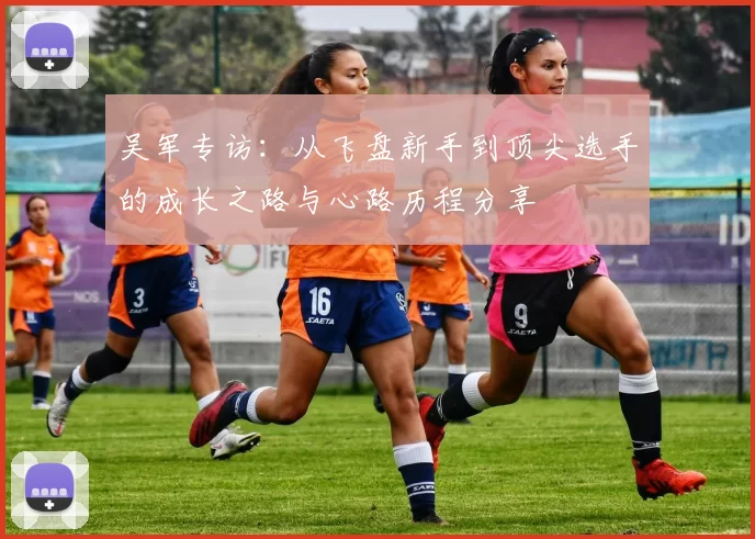 吴军专访：从飞盘新手到顶尖选手的成长之路与心路历程分享