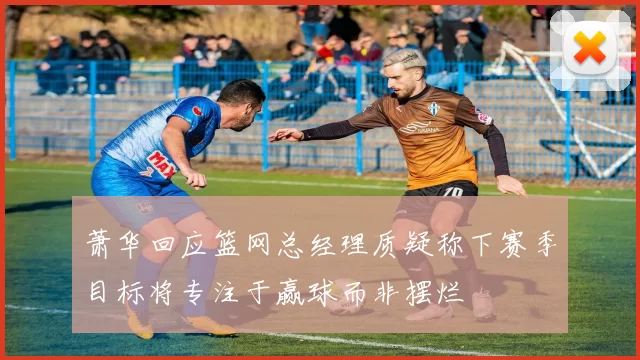 萧华回应篮网总经理质疑称下赛季目标将专注于赢球而非摆烂