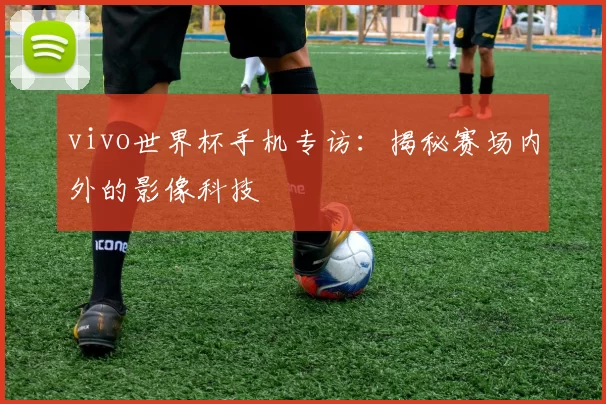 vivo世界杯手机专访：揭秘赛场内外的影像科技
