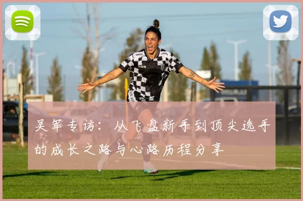 吴军专访：从飞盘新手到顶尖选手的成长之路与心路历程分享