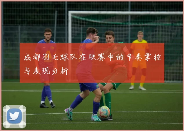 成都羽毛球队在联赛中的节奏掌控与表现分析