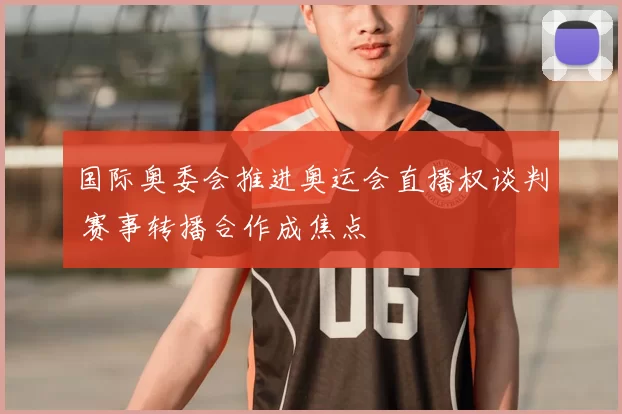 国际奥委会推进奥运会直播权谈判 赛事转播合作成焦点