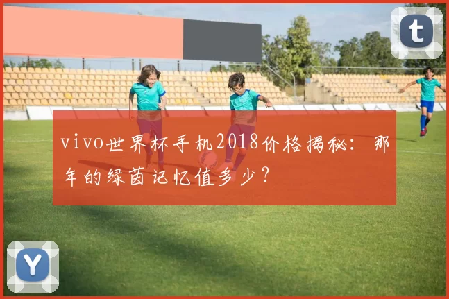 vivo世界杯手机2018价格揭秘：那年的绿茵记忆值多少？