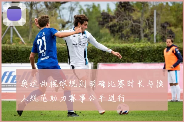 奥运曲棍球规则明确比赛时长与换人规范助力赛事公平进行