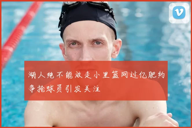 湖人绝不能放走小里篮网过亿肥约争抢球员引发关注
