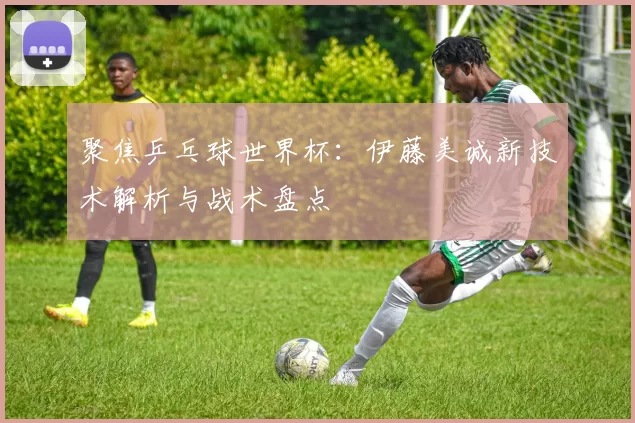 聚焦乒乓球世界杯：伊藤美诚新技术解析与战术盘点
